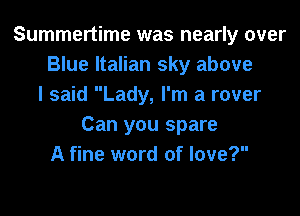 Summertime was nearly over
Blue Italian sky above
I said Lady, I'm a rover

Can you spare
A fine word of love?