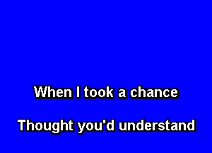 When I took a chance

Thought you'd understand