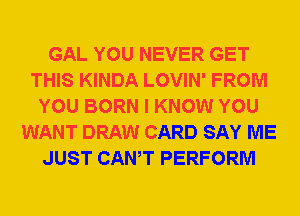 GAL YOU NEVER GET
THIS KINDA LOVIN' FROM
YOU BORN I KNOW YOU
WANT DRAW CARD SAY ME
JUST CANT PERFORM