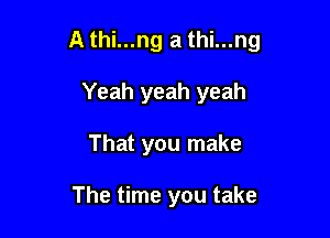 A thi...ng a thi...ng

Yeah yeah yeah
That you make

The time you take