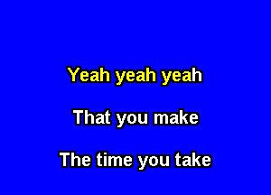 Yeah yeah yeah

That you make

The time you take