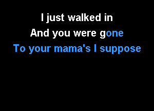 ljust walked in
And you were gone
To your mama's I suppose