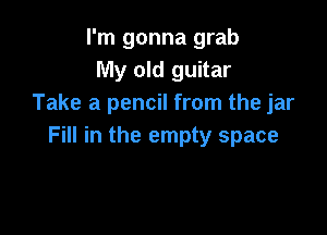 I'm gonna grab
My old guitar
Take a pencil from the jar

Fill in the empty space