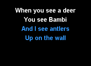 When you see a deer
You see Bambi
And I see antlers

Up on the wall
