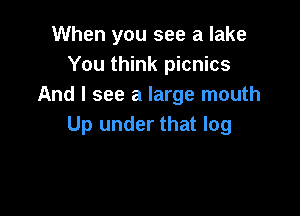 When you see a lake
You think picnics
And I see a large mouth

Up under that log
