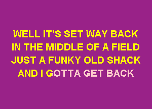 WELL IT'S SET WAY BACK

IN THE MIDDLE OF A FIELD

JUST A FUNKY OLD SHACK
AND I GOTTA GET BACK