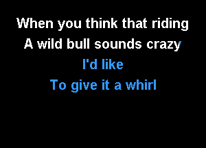 When you think that riding

A wild bull sounds crazy
I'd like

To give it a whirl