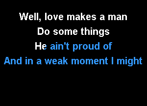 Well, love makes a man
Do some things
He ain't proud of

And in a weak moment I might