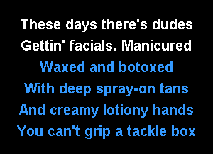 These days there's dudes
Gettin' facials. Manicured
Waxed and botoxed
With deep spray-on tans
And creamy lotiony hands
You can't grip a tackle box