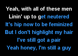 Yeah, with all of these men
Linin' up to get neutered
It's hip now to be feminized
But I don't highlight my hair
I've still got a pair
Yeah honey, I'm still a guy