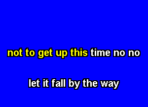 not to get up this time no no

let it fall by the way