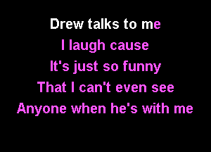 Drew talks to me
I laugh cause
It's just so funny

That I can't even see
Anyone when he's with me