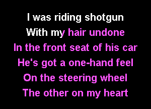 I was riding shotgun
With my hair undone
In the front seat of his car
He's got a one-hand feel
0n the steering wheel
The other on my heart