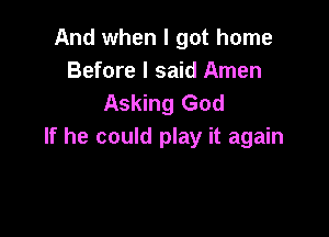 And when I got home
Before I said Amen
Asking God

If he could play it again