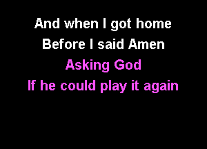 And when I got home
Before I said Amen
Asking God

If he could play it again