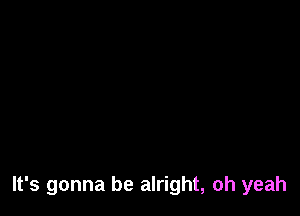 It's gonna be alright, oh yeah