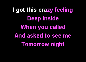 I got this crazy feeling
Deep inside
When you called

And asked to see me
Tomorrow night