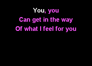 You, you
Can get in the way
Of what I feel for you