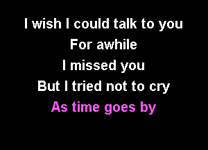 I wish I could talk to you
For awhile
I missed you

But I tried not to cry
As time goes by