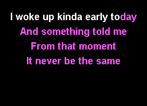 I woke up kinda early today
And something told me
From that moment

It never be the same