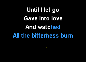 Until I let go
Gave into love
And watched

All the bittemess burn