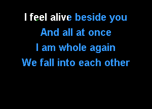 I feel alive beside you
And all at once
I am whole again

We fall into each other