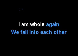 I am whole again

We fall into each other