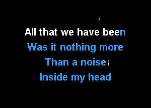 All that we have been
Was it nothing more

Than a noisea
Inside my head