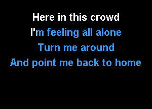 Here in this crowd
I'm feeling all alone
Turn me around

And point me back to home
