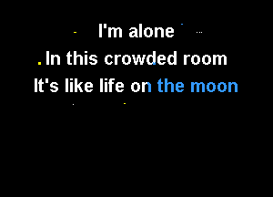 I'm alone.
.In this crowded room
It's like life on the moon
