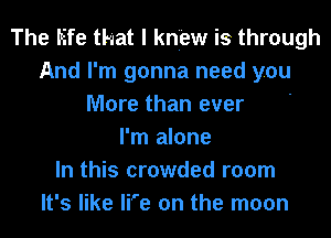 The life that I knew is through
And I'm gonna need you
More than ever '
I'm alone
In this crowded room
It's like li'e on the moon