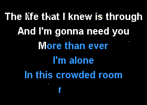 The life that I knew is through
And I'm gonna need you
More than ever .

I'm alone
In this crowded room
I