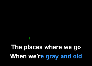 .J
The places where we go
When we're gray and old