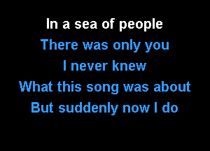 In a sea of people
There was only you
I never knew

What this song was about
But suddenly now I do