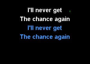 I'll never get .
The chance again
I'll never get

The chance again