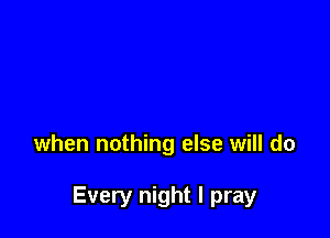 when nothing else will do

Every night I pray