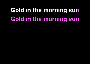 Gold in the morning sun
Gold in the morning sun