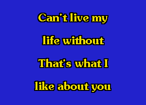 Can't live my
life without

That's what I

like about you