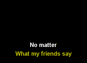 No matter
What my friends say