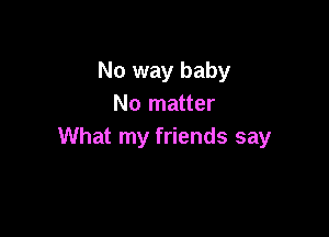 No way baby
No matter

What my friends say