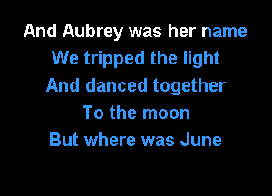 And Aubrey was her name
We tripped the light
And danced together

To the moon
But where was June