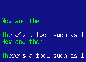 Now and then

There s a fool such as I
Now and then

There s a fool such as I