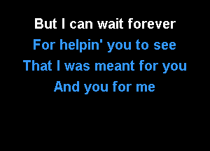 But I can wait forever
For helpin' you to see
That I was meant for you

And you for me