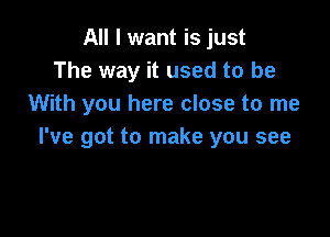 All I want is just
The way it used to be
With you here close to me

I've got to make you see