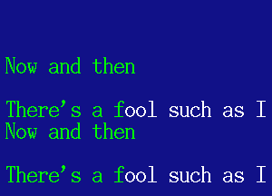 Now and then

There s a fool such as I
Now and then

There s a fool such as I