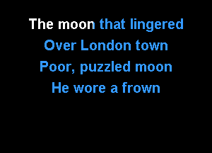 The moon that lingered
Over London town
Poor, puzzled moon

He wore a frown