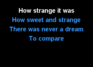 How strange it was
How sweet and strange
There was never a dream

To compare