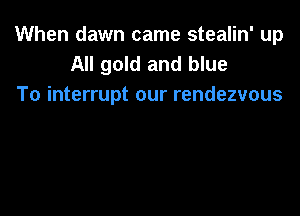 When dawn came stealin' up
All gold and blue
To interrupt our rendezvous