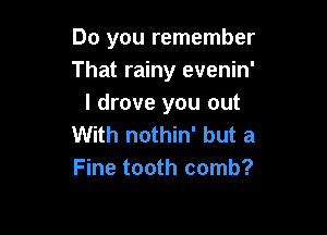Do you remember
That rainy evenin'
I drove you out

With nothin' but a
Fine tooth comb?