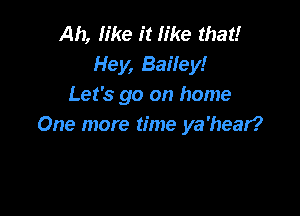 Ah, like it like that!
Hey, Baifey!
Let's go on home

One more time ya'hear?